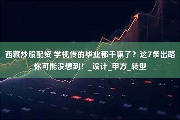 西藏炒股配资 学视传的毕业都干嘛了？这7条出路你可能没想到！_设计_甲方_转型