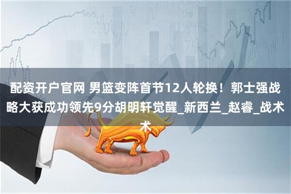 配资开户官网 男篮变阵首节12人轮换!郭士强战略大获成功领先9分胡明轩觉醒_新西兰_赵睿_战术
