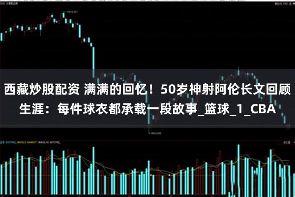 西藏炒股配资 满满的回忆！50岁神射阿伦长文回顾生涯：每件球衣都承载一段故事_篮球_1_CBA