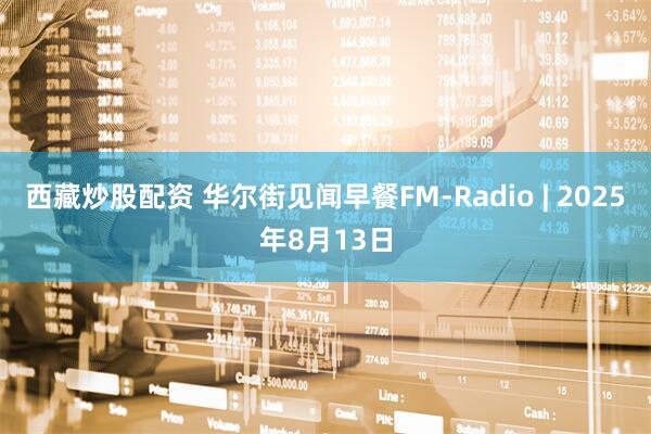 西藏炒股配资 华尔街见闻早餐FM-Radio | 2025年8月13日