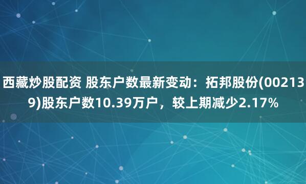 西藏炒股配资 股东户数最新变动:拓邦股份(002139)股东户数10.39万户,较上期减少2.17%