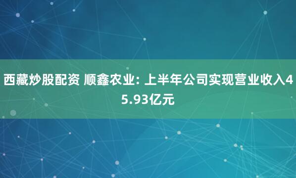 西藏炒股配资 顺鑫农业: 上半年公司实现营业收入45.93亿元