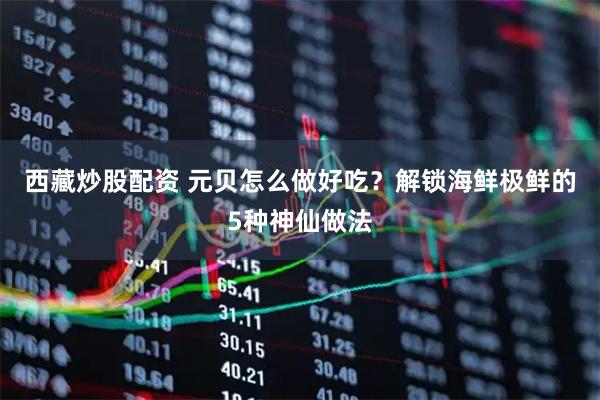 西藏炒股配资 元贝怎么做好吃？解锁海鲜极鲜的5种神仙做法