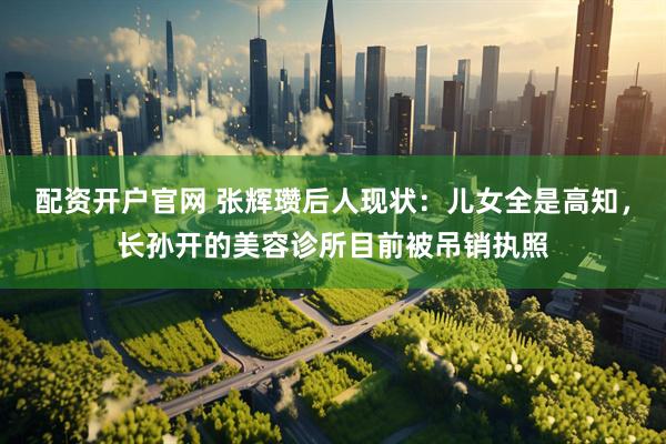 配资开户官网 张辉瓒后人现状：儿女全是高知，长孙开的美容诊所目前被吊销执照