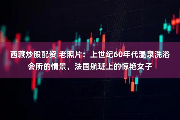 西藏炒股配资 老照片:上世纪60年代温泉洗浴会所的情景,法国航班上的惊艳女子
