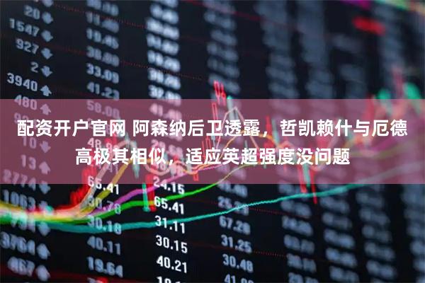 配资开户官网 阿森纳后卫透露，哲凯赖什与厄德高极其相似，适应英超强度没问题
