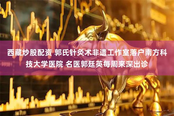 西藏炒股配资 郭氏针灸术非遗工作室落户南方科技大学医院 名医郭廷英每周来深出诊