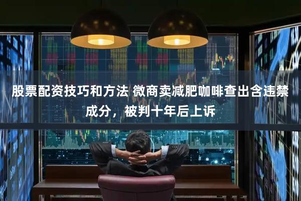 股票配资技巧和方法 微商卖减肥咖啡查出含违禁成分,被判十年后上诉