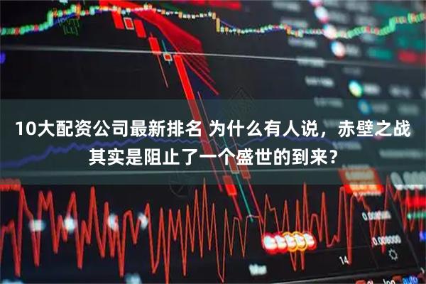 10大配资公司最新排名 为什么有人说,赤壁之战其实是阻止了一个盛世的到来?