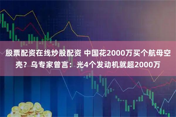 股票配资在线炒股配资 中国花2000万买个航母空壳？乌专家曾言：光4个发动机就超2000万